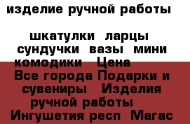 изделие ручной работы : шкатулки, ларцы, сундучки, вазы, мини комодики › Цена ­ 500 - Все города Подарки и сувениры » Изделия ручной работы   . Ингушетия респ.,Магас г.